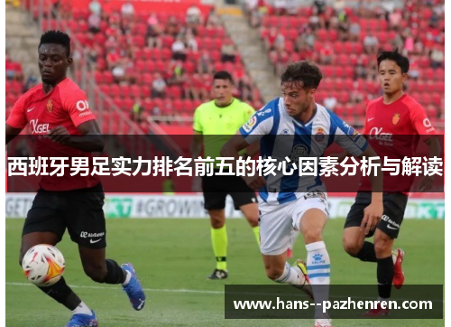 西班牙男足实力排名前五的核心因素分析与解读 西班牙男足实力排名前五的核心因素分析与解读